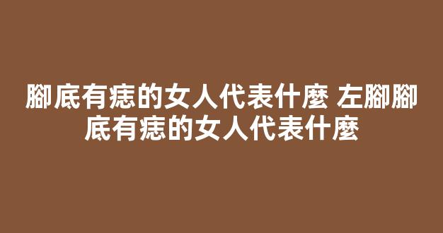 腳底有痣的女人代表什麼 左腳腳底有痣的女人代表什麼